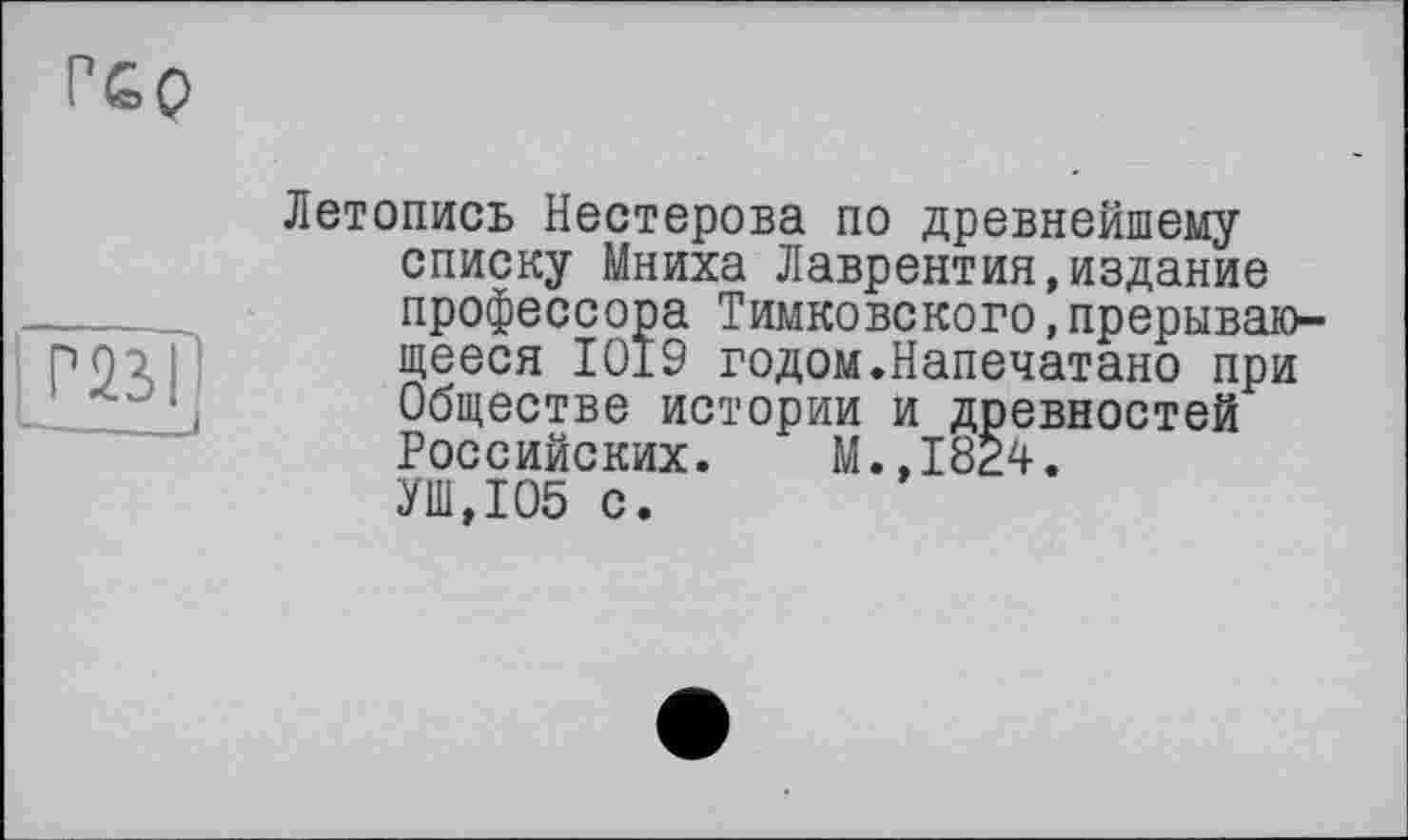 ﻿Г£0
|Г23|
Летопись Нестерова по древнейшему списку Мниха Лаврентия,издание профессора Тимковского,прерывающееся 1019 годом.Напечатано при Обществе истории и древностей Российских. М.,1824. УШ,105 с.